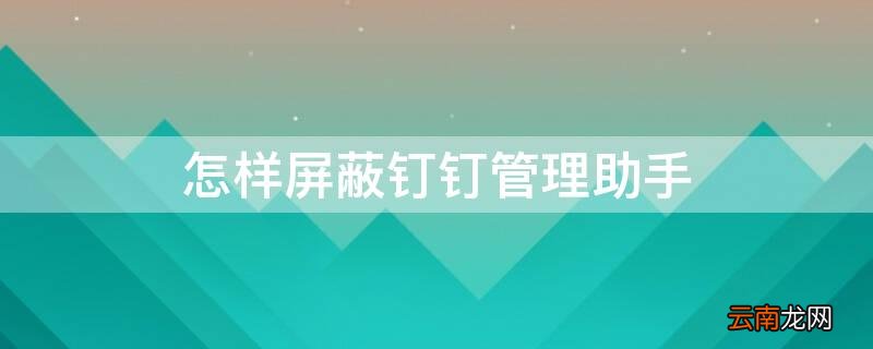 怎么关闭钉钉管理助手 怎样屏蔽钉钉管理助手