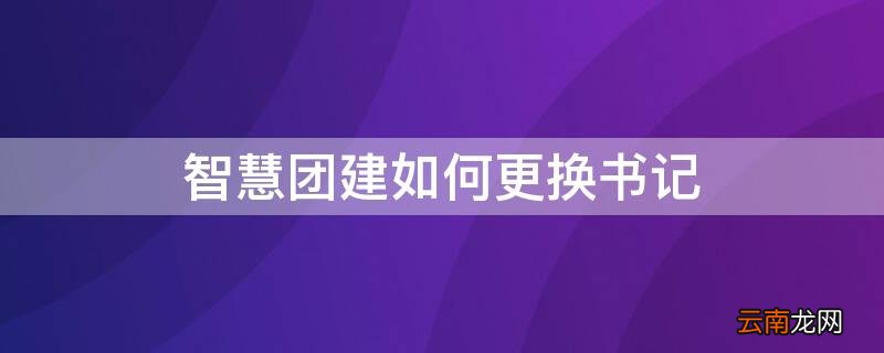 智慧团建咋换书记 智慧团建如何更换书记