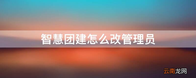 智慧团建怎么改管理员 智慧团建怎么改管理员信息