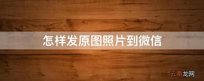 怎样发原图照片到微信 如何发原图到微信
