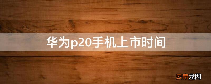 华为p20的上市日期 华为p20手机上市时间