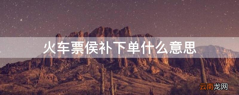 火车票侯补下单什么意思 火车票侯补订单规则