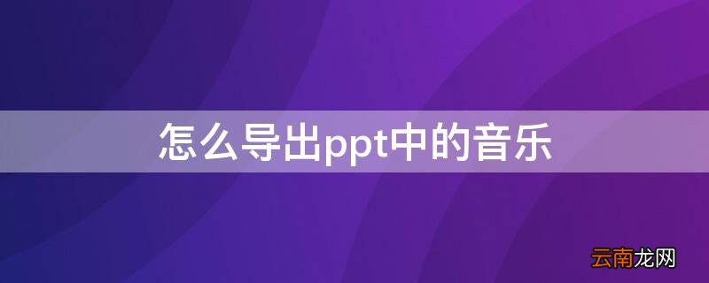 如何把ppt音乐导出来 怎么导出ppt中的音乐