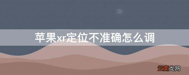 苹果xr怎么设置定位不了是什么情况 iPhonexr定位不准确怎么调