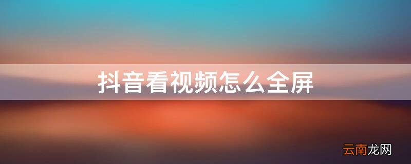 抖音看视频怎么全屏 抖音看视频怎么全屏播放