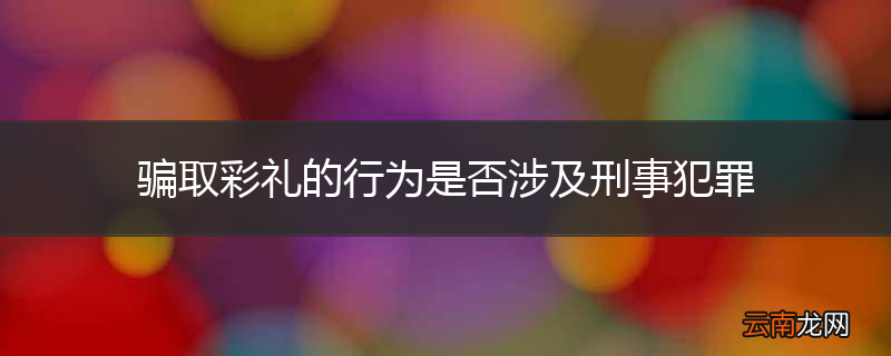 骗取彩礼的行为是否涉及刑事犯罪