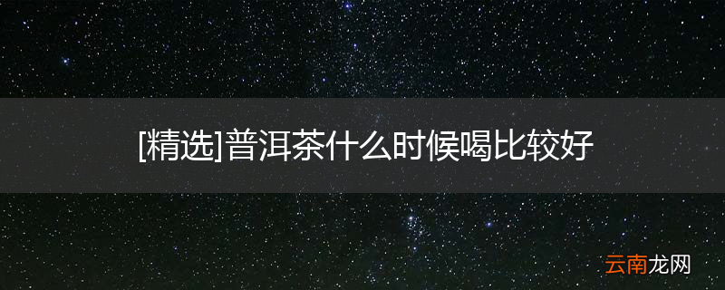 [精选]普洱茶什么时候喝比较好