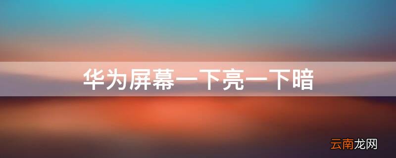 华为屏幕一下亮一下暗 华为手机屏幕一下亮一下暗