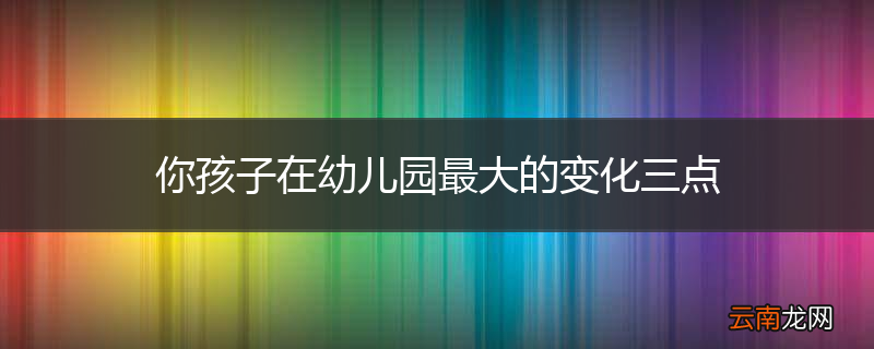 你孩子在幼儿园最大的变化三点
