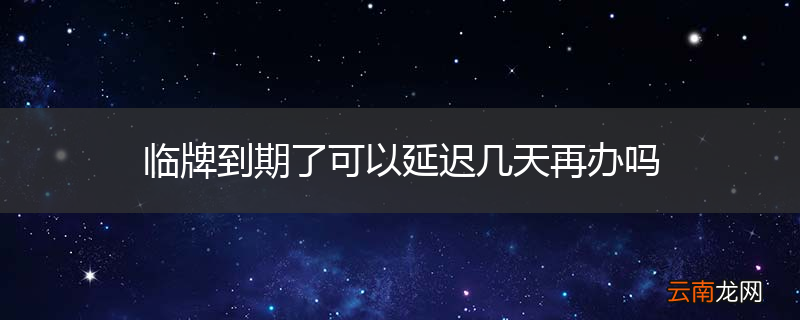 临牌到期了可以延迟几天再办吗