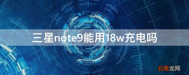 三星note9支持18w快充吗 三星note9能用18w充电吗