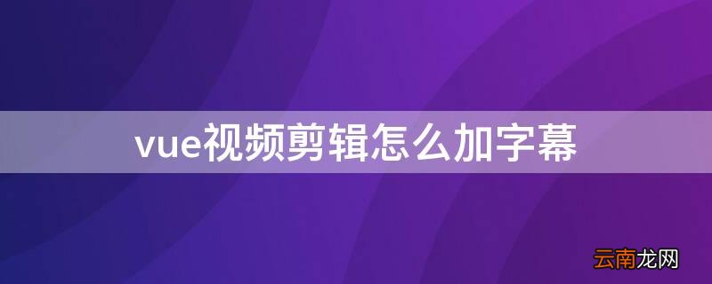 vue视频怎么后期加语音 vue视频剪辑怎么加字幕