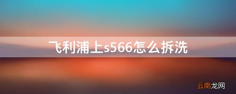 飞利浦上s566怎么拆洗 飞利浦s566怎么拆卸