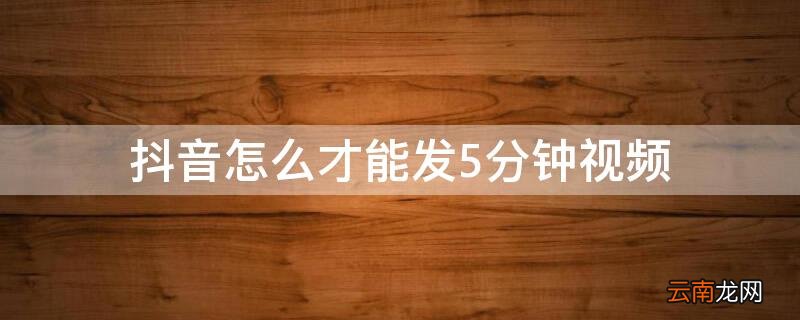 抖音怎么才能发5分钟视频到微信 抖音怎么才能发5分钟视频