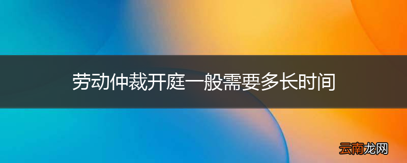劳动仲裁开庭一般需要多长时间
