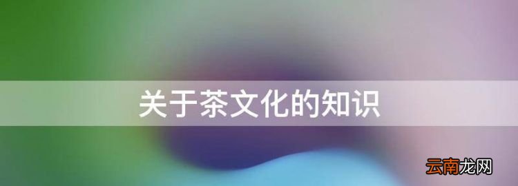茶文化知识简介，关于茶文化的知识