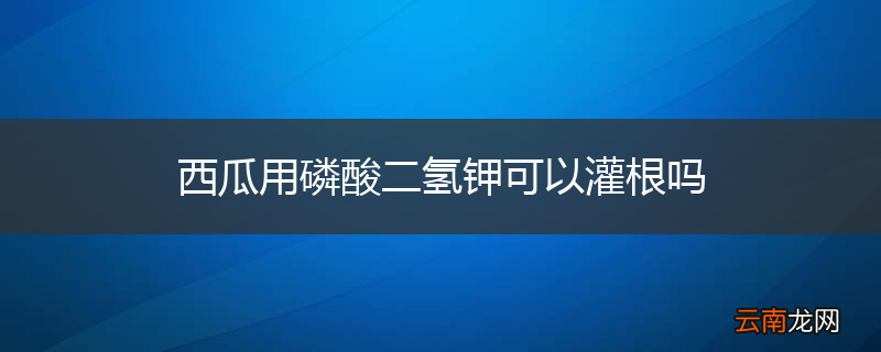西瓜用磷酸二氢钾可以灌根吗