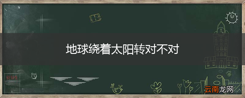 地球绕着太阳转对不对