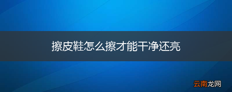 擦皮鞋怎么擦才能干净还亮