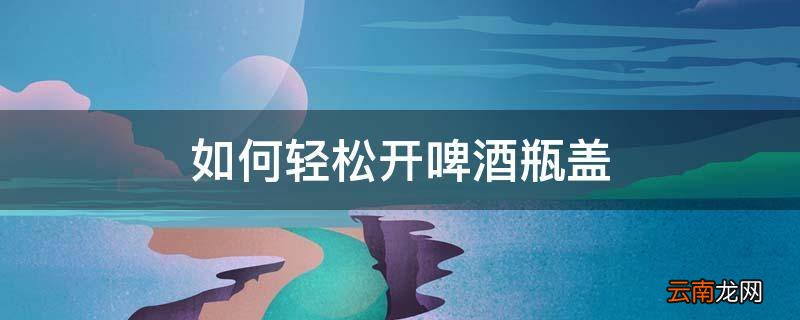 如何轻松开啤酒瓶盖