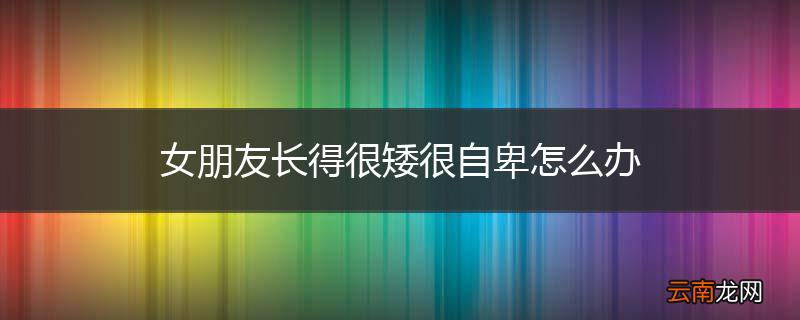 女朋友长得很矮很自卑怎么办