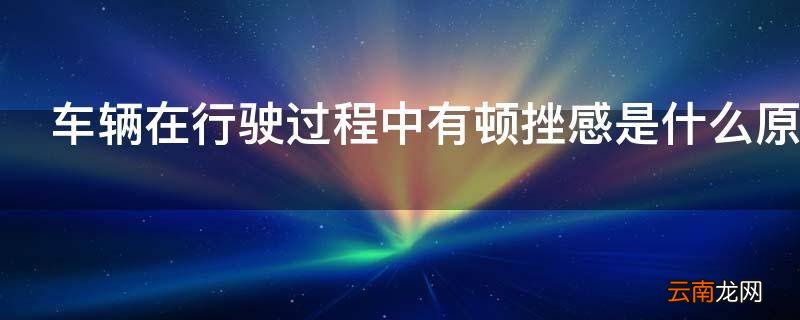 车辆在行驶过程中有顿挫感是什么原因