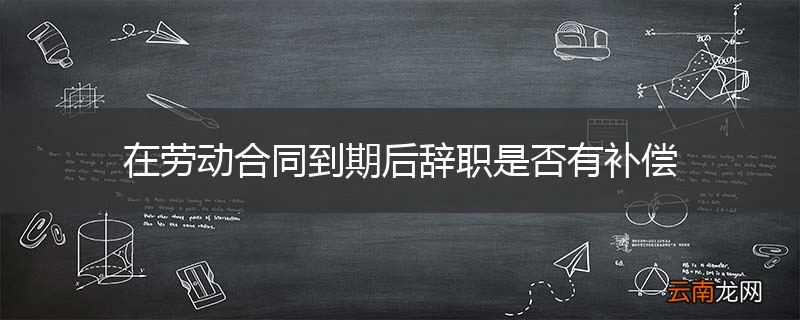 在劳动合同到期后辞职是否有补偿