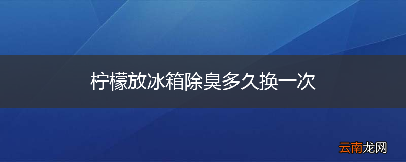柠檬放冰箱除臭多久换一次