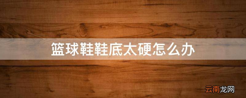 篮球鞋鞋底太硬怎么办