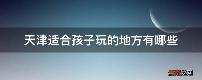 天津适合孩子玩的地方有哪些