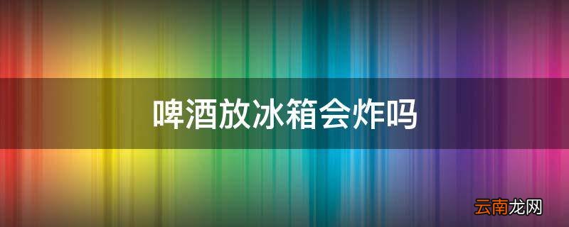 啤酒放冰箱会炸吗