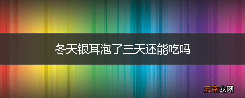 冬天银耳泡了三天还能吃吗