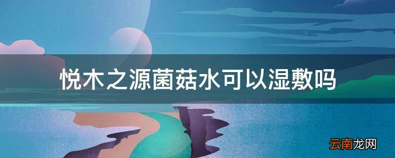 悦木之源菌菇水可以湿敷吗