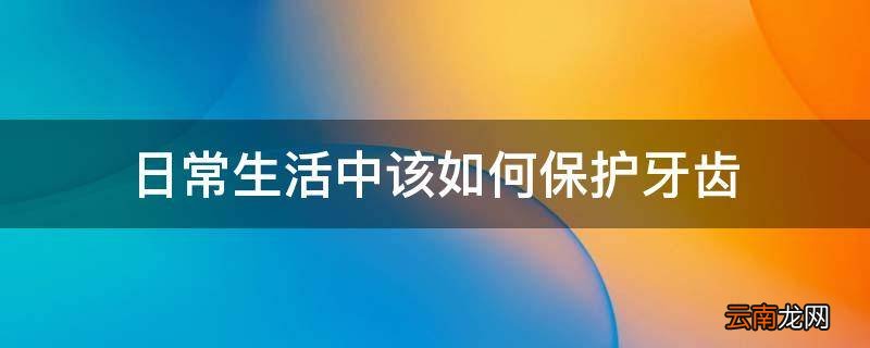 日常生活中该如何保护牙齿