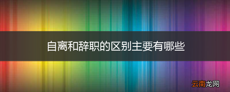 自离和辞职的区别主要有哪些