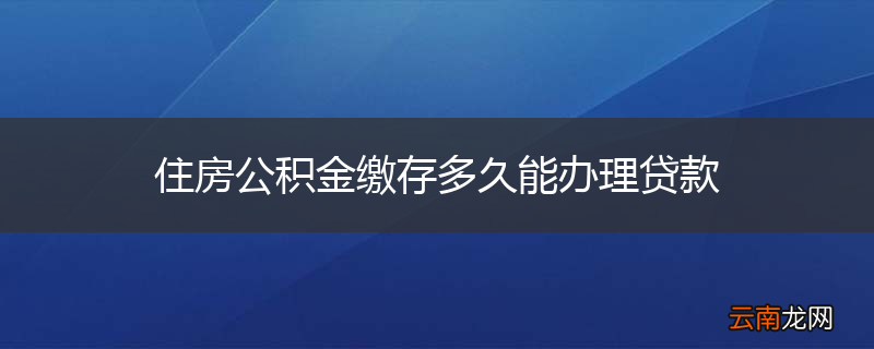 住房公积金缴存多久能办理贷款
