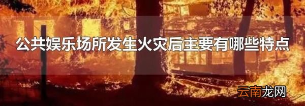 公共娱乐场所发生火灾后主要有哪些特点