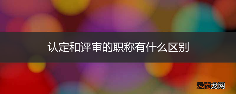 认定和评审的职称有什么区别