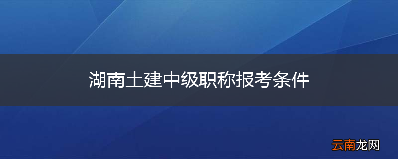 湖南土建中级职称报考条件