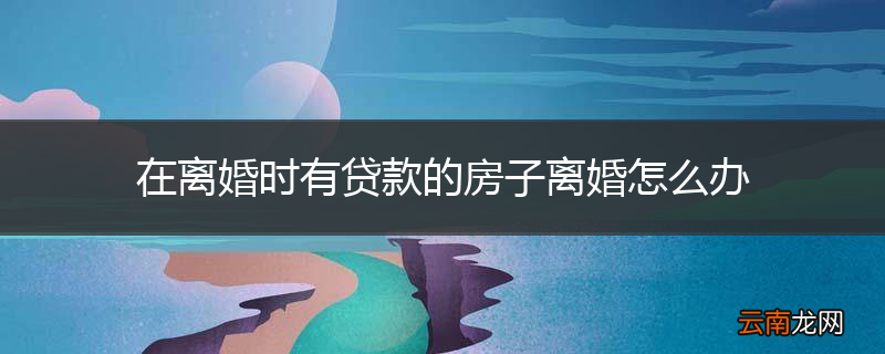 在离婚时有贷款的房子离婚怎么办