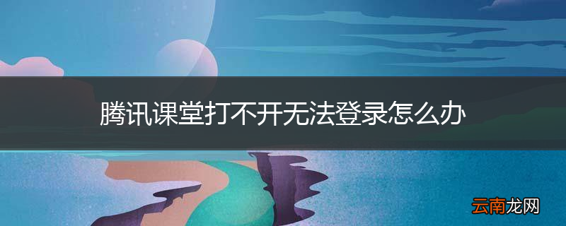 腾讯课堂打不开无法登录怎么办