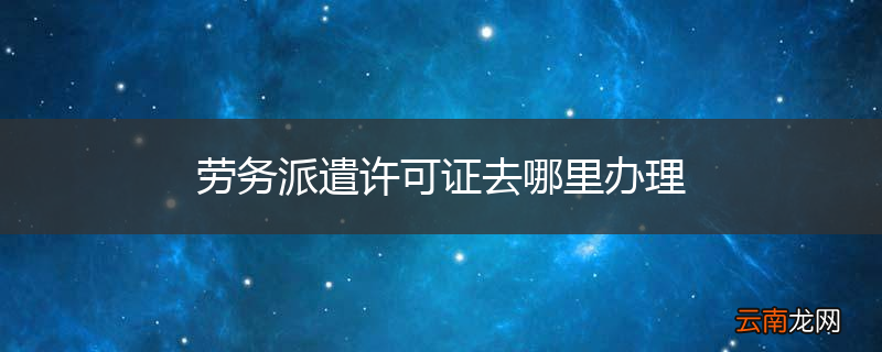 劳务派遣许可证去哪里办理