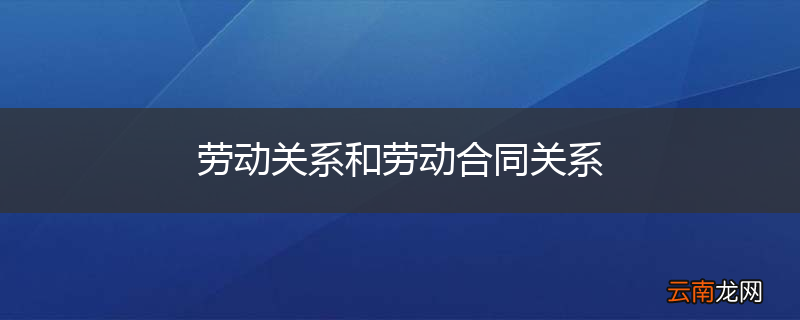 劳动关系和劳动合同关系