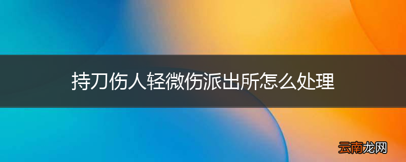 持刀伤人轻微伤派出所怎么处理