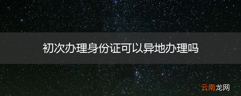 初次办理身份证可以异地办理吗