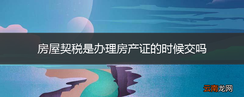 房屋契税是办理房产证的时候交吗