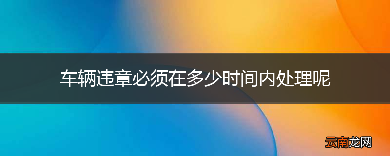 车辆违章必须在多少时间内处理呢