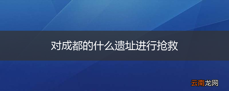 对成都的什么遗址进行抢救