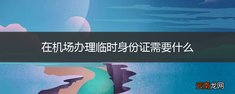 在机场办理临时身份证需要什么
