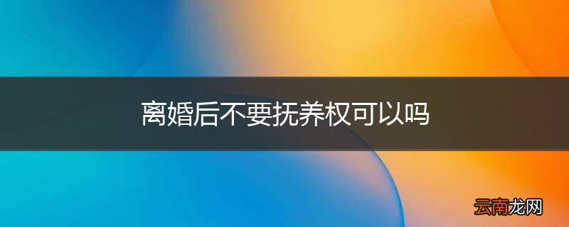 离婚后不要抚养权可以吗